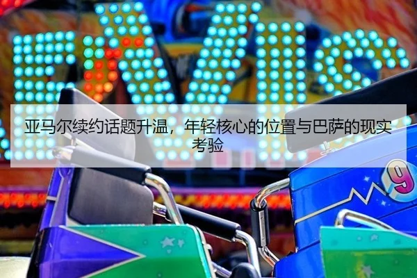 亚马尔续约话题升温，年轻核心的位置与巴萨的现实考验